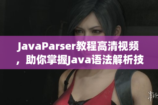 JavaParser教程高清视频，助你掌握Java语法解析技能