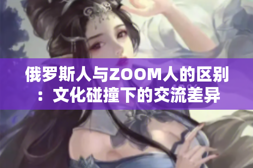 俄罗斯人与ZOOM人的区别：文化碰撞下的交流差异