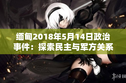 缅甸2018年5月14日政治事件：探索民主与军方关系的新篇章