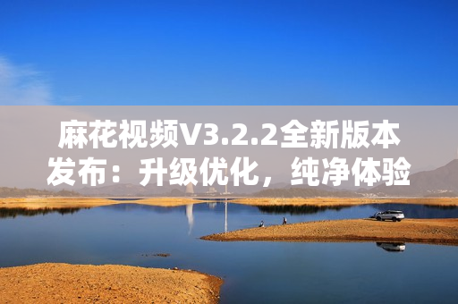 麻花视频V3.2.2全新版本发布：升级优化，纯净体验再升级