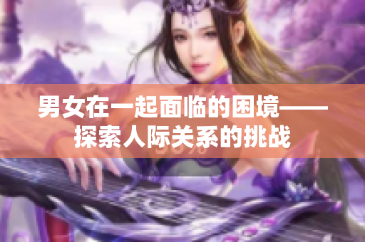 男女在一起面临的困境——探索人际关系的挑战