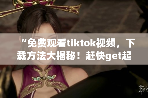 “免费观看tiktok视频，下载方法大揭秘！赶快get起来！”