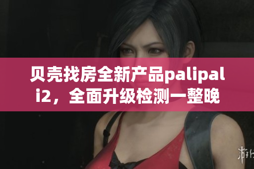 贝壳找房全新产品palipali2，全面升级检测一整晚