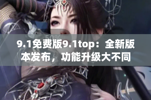 9.1免费版9.1top：全新版本发布，功能升级大不同