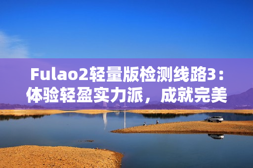 Fulao2轻量版检测线路3：体验轻盈实力派，成就完美检测完美！