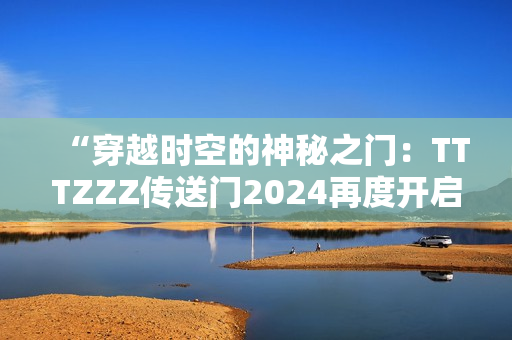 “穿越时空的神秘之门：TTTZZZ传送门2024再度开启！”