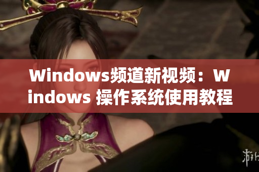 Windows频道新视频：Windows 操作系统使用教程全新上线