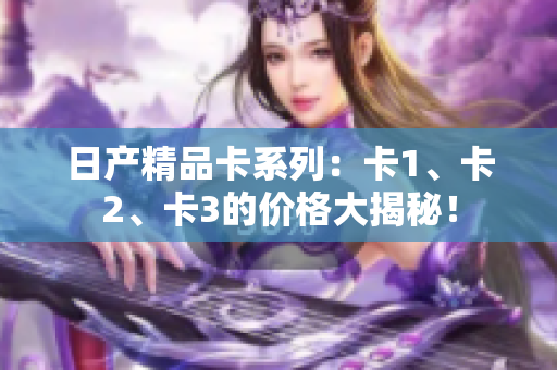 日产精品卡系列：卡1、卡2、卡3的价格大揭秘！