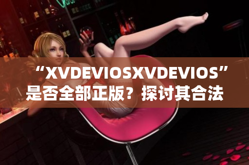 “XVDEVIOSXVDEVIOS”是否全部正版？探讨其合法性及可信度