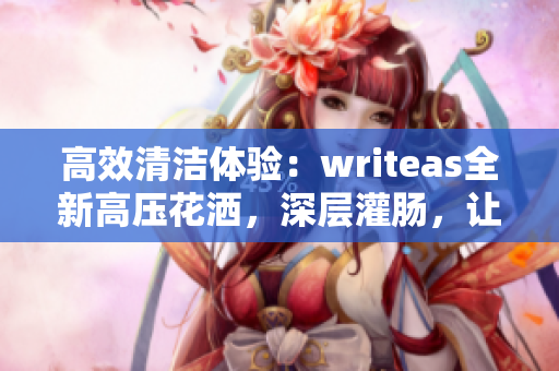 高效清洁体验：writeas全新高压花洒，深层灌肠，让您焕然一新！