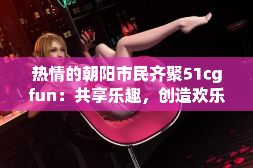 热情的朝阳市民齐聚51cgfun：共享乐趣，创造欢乐