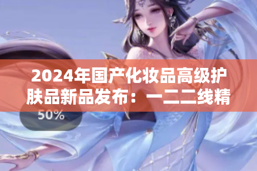 2024年国产化妆品高级护肤品新品发布：一二二线精华液焕发肌肤