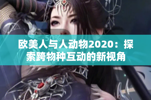 欧美人与人动物2020：探索跨物种互动的新视角