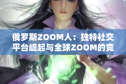 俄罗斯ZOOM人：独特社交平台崛起与全球ZOOM的竞争