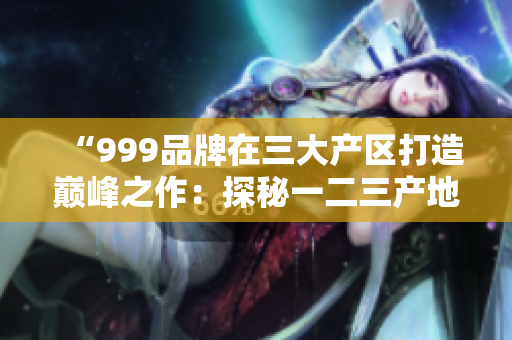 “999品牌在三大产区打造巅峰之作：探秘一二三产地的精品奇迹”