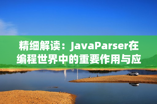 精细解读：JavaParser在编程世界中的重要作用与应用