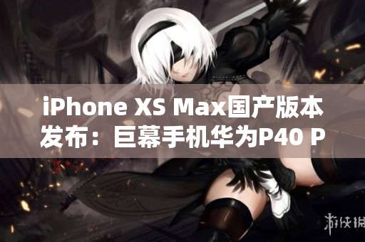 iPhone XS Max国产版本发布：巨幕手机华为P40 Pro+对决