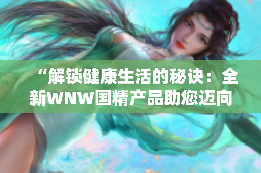 “解锁健康生活的秘诀：全新WNW国精产品助您迈向全面养生之路！”