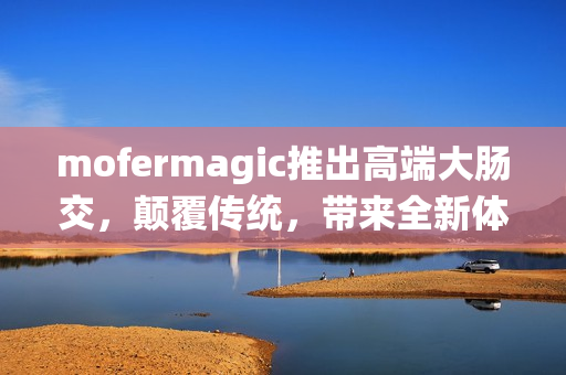 mofermagic推出高端大肠交，颠覆传统，带来全新体验