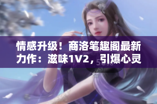 情感升级！商洛笔趣阁最新力作：滋味1V2，引爆心灵的情感火花！