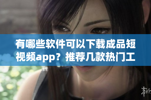 有哪些软件可以下载成品短视频app？推荐几款热门工具