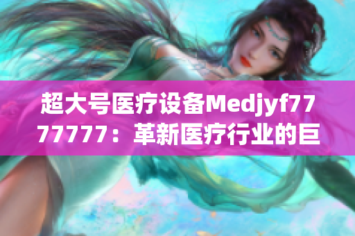 超大号医疗设备Medjyf7777777：革新医疗行业的巨无霸