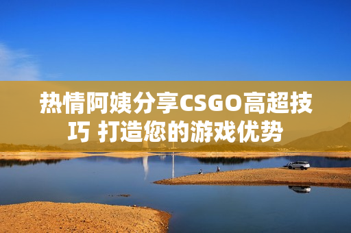 热情阿姨分享CSGO高超技巧 打造您的游戏优势