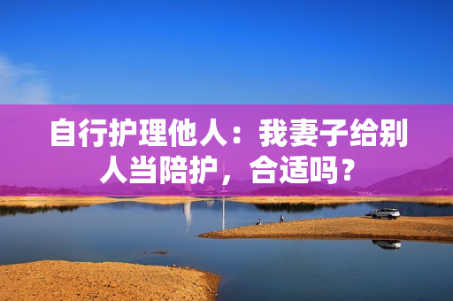 自行护理他人：我妻子给别人当陪护，合适吗？