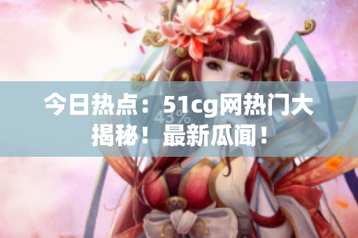 今日热点：51cg网热门大揭秘！最新瓜闻！