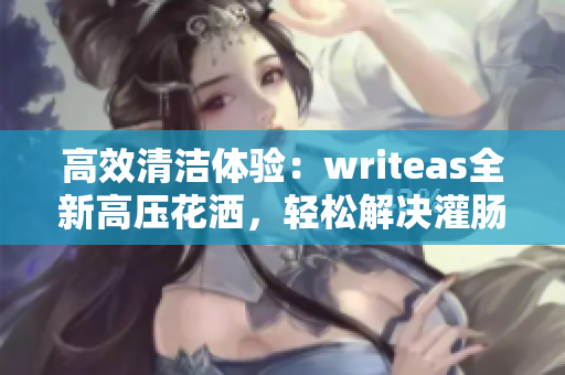 高效清洁体验：writeas全新高压花洒，轻松解决灌肠问题