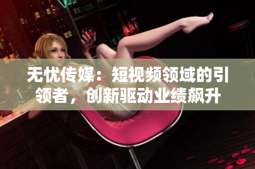 无忧传媒：短视频领域的引领者，创新驱动业绩飙升