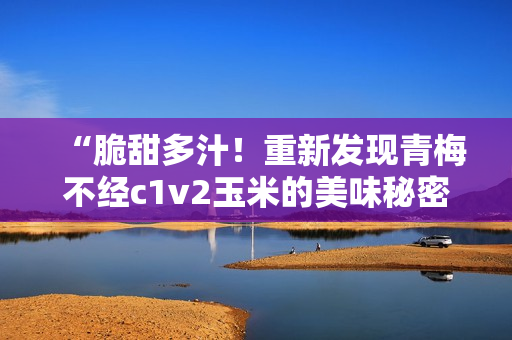 “脆甜多汁！重新发现青梅不经c1v2玉米的美味秘密”