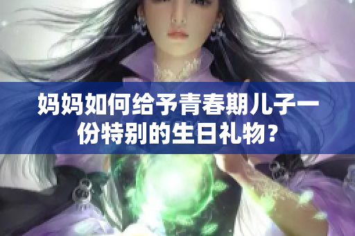 妈妈如何给予青春期儿子一份特别的生日礼物？