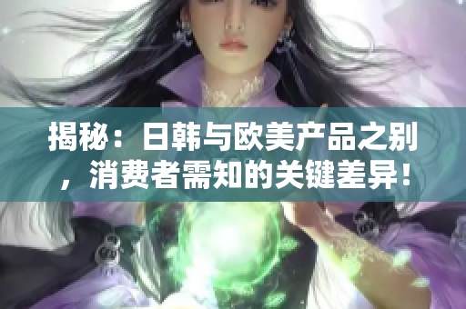 揭秘：日韩与欧美产品之别，消费者需知的关键差异！