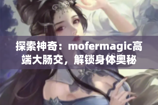 探索神奇：mofermagic高端大肠交，解锁身体奥秘