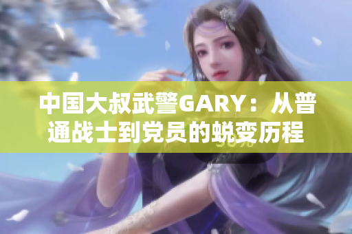 中国大叔武警GARY：从普通战士到党员的蜕变历程