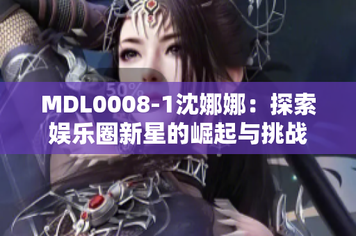 MDL0008-1沈娜娜：探索娱乐圈新星的崛起与挑战