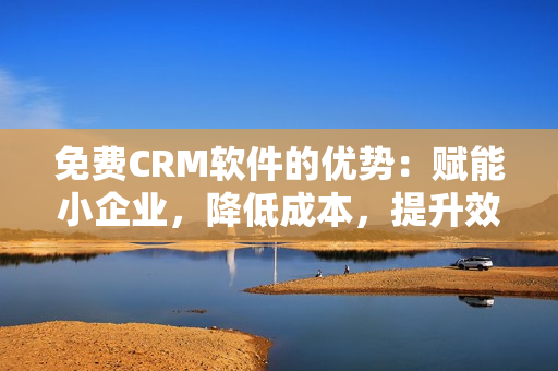 免费CRM软件的优势：赋能小企业，降低成本，提升效率