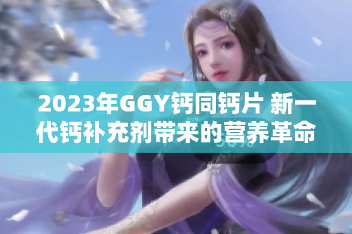 2023年GGY钙同钙片 新一代钙补充剂带来的营养革命