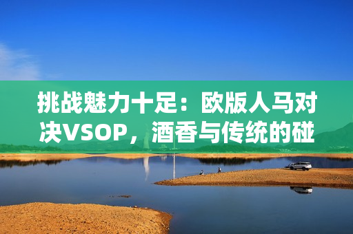 挑战魅力十足：欧版人马对决VSOP，酒香与传统的碰撞