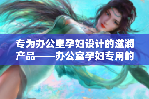 专为办公室孕妇设计的滋润产品——办公室孕妇专用的全新滋润配方