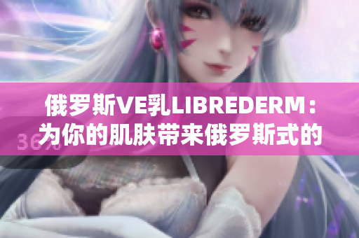 俄罗斯VE乳LIBREDERM：为你的肌肤带来俄罗斯式的呵护体验