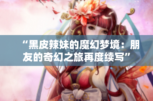 “黑皮辣妹的魔幻梦境：朋友的奇幻之旅再度续写”