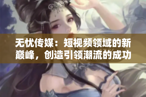 无忧传媒：短视频领域的新巅峰，创造引领潮流的成功之路