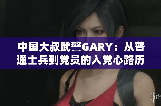 中国大叔武警GARY：从普通士兵到党员的入党心路历程