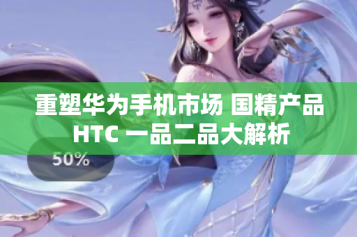 重塑华为手机市场 国精产品 HTC 一品二品大解析