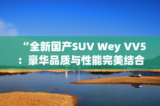 “全新国产SUV Wey VV5：豪华品质与性能完美结合，引领时尚潮流”