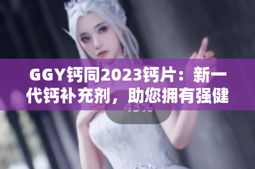 GGY钙同2023钙片：新一代钙补充剂，助您拥有强健骨骼与健康生活