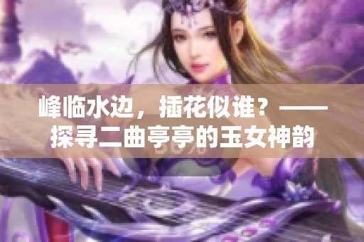 峰临水边，插花似谁？——探寻二曲亭亭的玉女神韵