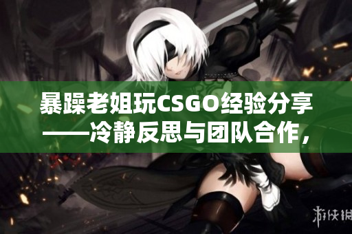 暴躁老姐玩CSGO经验分享——冷静反思与团队合作，助你提高技术水平